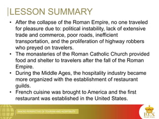 MACRO PERSPECTIVE OF TOURISM AND HOSPITALITY
LESSON SUMMARY
• After the collapse of the Roman Empire, no one traveled
for pleasure due to: political instability, lack of extensive
trade and commerce, poor roads, inefficient
transportation, and the proliferation of highway robbers
who preyed on travelers.
• The monasteries of the Roman Catholic Church provided
food and shelter to travelers after the fall of the Roman
Empire.
• During the Middle Ages, the hospitality industry became
more organized with the establishment of restaurant
guilds.
• French cuisine was brought to America and the first
restaurant was established in the United States.
 