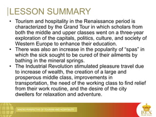 MACRO PERSPECTIVE OF TOURISM AND HOSPITALITY
LESSON SUMMARY
• Tourism and hospitality in the Renaissance period is
characterized by the Grand Tour in which scholars from
both the middle and upper classes went on a three-year
exploration of the capitals, politics, culture, and society of
Western Europe to enhance their education.
• There was also an increase in the popularity of “spas” in
which the sick sought to be cured of their ailments by
bathing in the mineral springs.
• The Industrial Revolution stimulated pleasure travel due
to increase of wealth, the creation of a large and
prosperous middle class, improvements in
transportation, the need of the working class to find relief
from their work routine, and the desire of the city
dwellers for relaxation and adventure.
 