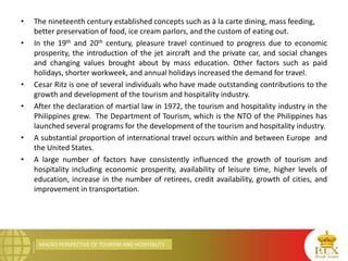 MACRO PERSPECTIVE OF TOURISM AND HOSPITALITY
• The nineteenth century established concepts such as à la carte dining, mass feeding,
better preservation of food, ice cream parlors, and the custom of eating out.
• In the 19th and 20th century, pleasure travel continued to progress due to economic
prosperity, the introduction of the jet aircraft and the private car, and social changes
and changing values brought about by mass education. Other factors such as paid
holidays, shorter workweek, and annual holidays increased the demand for travel.
• Cesar Ritz is one of several individuals who have made outstanding contributions to the
growth and development of the tourism and hospitality industry.
• After the declaration of martial law in 1972, the tourism and hospitality industry in the
Philippines grew. The Department of Tourism, which is the NTO of the Philippines has
launched several programs for the development of the tourism and hospitality industry.
• A substantial proportion of international travel occurs within and between Europe and
the United States.
• A large number of factors have consistently influenced the growth of tourism and
hospitality including economic prosperity, availability of leisure time, higher levels of
education, increase in the number of retirees, credit availability, growth of cities, and
improvement in transportation.
 