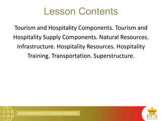 MACRO PERSPECTIVE OF TOURISM AND HOSPITALITY
Lesson Contents
Tourism and Hospitality Components. Tourism and
Hospitality Supply Components. Natural Resources.
Infrastructure. Hospitality Resources. Hospitality
Training. Transportation. Superstructure.
 