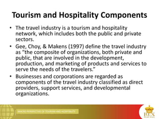 MACRO PERSPECTIVE OF TOURISM AND HOSPITALITY
Tourism and Hospitality Components
• The travel industry is a tourism and hospitality
network, which includes both the public and private
sectors.
• Gee, Choy, & Makens (1997) define the travel industry
as “the composite of organizations, both private and
public, that are involved in the development,
production, and marketing of products and services to
serve the needs of the travelers.”
• Businesses and corporations are regarded as
components of the travel industry classified as direct
providers, support services, and developmental
organizations.
 