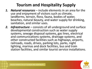 MACRO PERSPECTIVE OF TOURISM AND HOSPITALITY
Tourism and Hospitality Supply
1. Natural resources – include elements in an area for the
use and enjoyment of visitors such as climate,
landforms, terrain, flora, fauna, bodies of water,
beaches, natural beauty, and water supply for drinking,
sanitation, and similar uses.
2. Infrastructure – consists of all underground and surface
developmental construction such as water supply
systems, sewage disposal systems, gas lines, electrical
and communications systems, drainage systems, and
other constructed facilities such as highways, airports,
railroads, roads, drives, parking lots, parks, night
lighting, marinas and dock facilities, bus and train
station facilities, and similar tourist service installations.
 