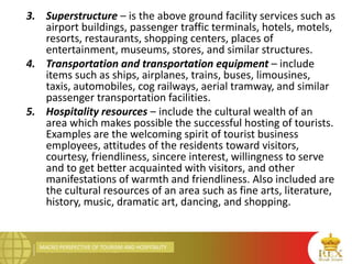 MACRO PERSPECTIVE OF TOURISM AND HOSPITALITY
3. Superstructure – is the above ground facility services such as
airport buildings, passenger traffic terminals, hotels, motels,
resorts, restaurants, shopping centers, places of
entertainment, museums, stores, and similar structures.
4. Transportation and transportation equipment – include
items such as ships, airplanes, trains, buses, limousines,
taxis, automobiles, cog railways, aerial tramway, and similar
passenger transportation facilities.
5. Hospitality resources – include the cultural wealth of an
area which makes possible the successful hosting of tourists.
Examples are the welcoming spirit of tourist business
employees, attitudes of the residents toward visitors,
courtesy, friendliness, sincere interest, willingness to serve
and to get better acquainted with visitors, and other
manifestations of warmth and friendliness. Also included are
the cultural resources of an area such as fine arts, literature,
history, music, dramatic art, dancing, and shopping.
 