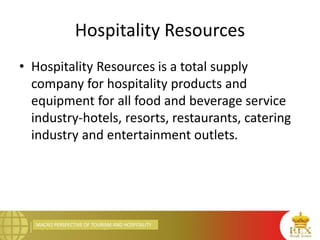 MACRO PERSPECTIVE OF TOURISM AND HOSPITALITY
Hospitality Resources
• Hospitality Resources is a total supply
company for hospitality products and
equipment for all food and beverage service
industry-hotels, resorts, restaurants, catering
industry and entertainment outlets.
 