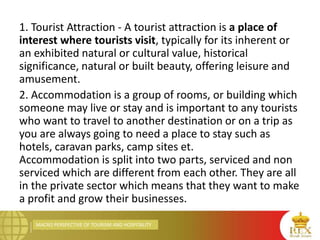 MACRO PERSPECTIVE OF TOURISM AND HOSPITALITY
1. Tourist Attraction - A tourist attraction is a place of
interest where tourists visit, typically for its inherent or
an exhibited natural or cultural value, historical
significance, natural or built beauty, offering leisure and
amusement.
2. Accommodation is a group of rooms, or building which
someone may live or stay and is important to any tourists
who want to travel to another destination or on a trip as
you are always going to need a place to stay such as
hotels, caravan parks, camp sites et.
Accommodation is split into two parts, serviced and non
serviced which are different from each other. They are all
in the private sector which means that they want to make
a profit and grow their businesses.
 