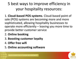 MACRO PERSPECTIVE OF TOURISM AND HOSPITALITY
5 best ways to improve efficiency in
your hospitality resources:
1. Cloud-based POS systems. Cloud-based point of
sale (POS) systems are becoming more and more
sophisticated, allowing hospitality businesses to
operate more efficiently – leaving you more time to
provide better customer service
2. Online booking
3. Boosting customer loyalty
4. Offer free wifi
5. Online accounting software
 