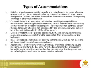 MACRO PERSPECTIVE OF TOURISM AND HOSPITALITY
Types of Accommodations
1. Hotels – provide accommodation, meals, and refreshments for those who may
reserve their accommodations in advance but need not do so. In broad terms,
they provide facilities that meet the needs of the modern travelers. They portray
an image of efficiency and service;
2. Condominium – is an apartment or individual dwelling unit owned by an
individual but the management and services, such as maintenance and security,
are handled by an independent company. The company often contracts to rent
the condominium when it is not being used by the owner. Each owner can sell
his or her unit independently of the other owners;
3. Motels or motor hotels – provide bedrooms, bath, and parking to motorists;
rooms are usually accessible from the parking lot. They are usually near the
highways;
4. Inns – are lodging establishments catering to transients which do not meet the
minimum requirement of an economy hotel;
5. Apartments – are hotels (Apartelles), buildings, or edifices containing several
independent and furnished or semi-furnished apartments that are regularly
leased to tourists and travelers for dwelling, on a more or less long-term basis
and offering basic services to its tenants similar to hotels;
 