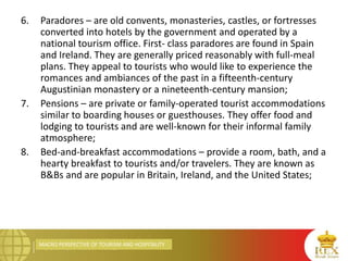 MACRO PERSPECTIVE OF TOURISM AND HOSPITALITY
6. Paradores – are old convents, monasteries, castles, or fortresses
converted into hotels by the government and operated by a
national tourism office. First- class paradores are found in Spain
and Ireland. They are generally priced reasonably with full-meal
plans. They appeal to tourists who would like to experience the
romances and ambiances of the past in a fifteenth-century
Augustinian monastery or a nineteenth-century mansion;
7. Pensions – are private or family-operated tourist accommodations
similar to boarding houses or guesthouses. They offer food and
lodging to tourists and are well-known for their informal family
atmosphere;
8. Bed-and-breakfast accommodations – provide a room, bath, and a
hearty breakfast to tourists and/or travelers. They are known as
B&Bs and are popular in Britain, Ireland, and the United States;
 