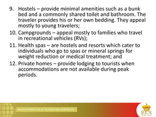 MACRO PERSPECTIVE OF TOURISM AND HOSPITALITY
9. Hostels – provide minimal amenities such as a bunk
bed and a commonly shared toilet and bathroom. The
traveler provides his or her own bedding. They appeal
mostly to young travelers;
10. Campgrounds – appeal mostly to families who travel
in recreational vehicles (RVs);
11. Health spas – are hostels and resorts which cater to
individuals who go to spas or mineral springs for
weight reduction or medical treatment; and
12. Private homes – provide lodging to tourists when
accommodations are not available during peak
periods.
 