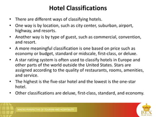 MACRO PERSPECTIVE OF TOURISM AND HOSPITALITY
Hotel Classifications
• There are different ways of classifying hotels.
• One way is by location, such as city center, suburban, airport,
highway, and resorts.
• Another way is by type of guest, such as commercial, convention,
and resort.
• A more meaningful classification is one based on price such as
economy or budget, standard or midscale, first-class, or deluxe.
• A star rating system is often used to classify hotels in Europe and
other parts of the world outside the United States. Stars are
assigned according to the quality of restaurants, rooms, amenities,
and service.
• The highest is the five-star hotel and the lowest is the one-star
hotel.
• Other classifications are deluxe, first-class, standard, and economy.
 