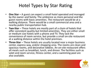 MACRO PERSPECTIVE OF TOURISM AND HOSPITALITY
Hotel Types by Star Rating
• One Star − A guest can expect a small hotel operated and managed
by the owner and family. The ambience as more personal and the
guest rooms with basic amenities. The restaurant would be at a
walking distance. There would be a small commercial area and a
nearby public transportation hub.
• Two-Star − These hotels are mostly part of a chain of hotels that
offer consistent quality but limited amenities. They are either small
or medium size hotels with a phone and TV. They lack the
convenience of room service, but provide a small on-site restaurant
at a walking distance within the hotel premises.
• Three-Star − These hotels are usually located near a major business
center, express way, and/or shopping area. The rooms are clean and
spacious rooms, and decorative lobbies. An on-site restaurant offers
all meals such as breakfast, lunch, and dinner. The facilities such as
valet and room service, fitness center, and a swimming pool are
also available.
 