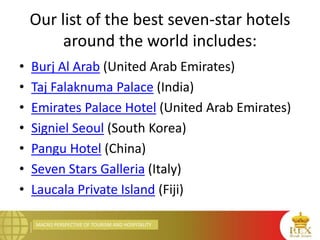 MACRO PERSPECTIVE OF TOURISM AND HOSPITALITY
Our list of the best seven-star hotels
around the world includes:
• Burj Al Arab (United Arab Emirates)
• Taj Falaknuma Palace (India)
• Emirates Palace Hotel (United Arab Emirates)
• Signiel Seoul (South Korea)
• Pangu Hotel (China)
• Seven Stars Galleria (Italy)
• Laucala Private Island (Fiji)
 