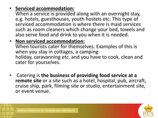 MACRO PERSPECTIVE OF TOURISM AND HOSPITALITY
• Serviced accommodation:
When a service is provided along with an overnight stay,
e.g. hotels, guesthouses, youth hostels etc. This type of
serviced accommodation is where there is maid services
such as room cleaners which change your bed, towels and
also serve food and drink to you when it is needed.
• Non serviced accommodation:
When tourists cater for themselves. Examples of this is
when you stay in cottages, a camping
holiday, caravanning etc. and you have to cook, clean and
cater for yourselves.
• Catering is the business of providing food service at a
remote site or a site such as a hotel, hospital, pub, aircraft,
cruise ship, park, filming site or studio, entertainment site,
or event venue.
 