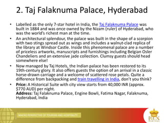 MACRO PERSPECTIVE OF TOURISM AND HOSPITALITY
2. Taj Falaknuma Palace, Hyderabad
• Labelled as the only 7-star hotel in India, the Taj Falaknuma Palace was
built in 1884 and was once owned by the Nizam (ruler) of Hyderabad, who
was the world’s richest man at the time.
• An architectural splendour, the palace was built in the shape of a scorpion
with two stings spread out as wings and includes a walnut-clad replica of
the library at Windsor Castle. Inside this phenomenal palace are a number
of priceless artworks, manuscripts and furnishings including Belgian Osler
Chandeliers and an extensive jade collection. Clumsy guests should head
somewhere else!
• Now managed by Taj Hotels, the Indian palace has been restored to its
19th-century glory. It also offers guests the option of an arrival in a classic
horse-drawn carriage and a welcome of scattered rose petals. Quite a
difference from backpacking and train travelling in India, don’t you think?
• Price: A Historical Suite with city view starts from 40,000 INR (approx.
$770 AUD) per night.
Address: Taj Falaknuma Palace, Engine Bowli, Fatima Nagar, Falaknuma,
Hyderabad, India
 