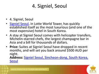 MACRO PERSPECTIVE OF TOURISM AND HOSPITALITY
4. Signiel, Seoul
• 4. Signiel, Seoul
• Signiel Seoul, in Lotte World Tower, has quickly
established itself as the most luxurious (and one of the
most expensive) hotel in South Korea.
• A stay at Signiel Seoul comes with helicopter transfers,
Michelin-starred chefs, the largest champagne bar in
Asia and a bill for thousands of dollars.
• Price: Suites at Signiel Seoul have dropped in recent
months, and will set you back around $500 AUD per
night.
Address: Signiel Seoul, Sincheon-dong, South Korea,
Seoul
 