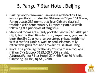MACRO PERSPECTIVE OF TOURISM AND HOSPITALITY
5. Pangu 7 Star Hotel, Beijing
• Built by world-renowned Taiwanese architect CY Lee,
whose portfolio includes the 508-metre Taipei 101 Tower,
Pangu boasts 234 rooms that fuse Chinese classical
tradition with contemporary European glamour while
following the principles of feng shui.
• Standard rooms are a fairly pocket-friendly $320 AUD per
night, but for the ultimate luxury experience, you need to
book the Sky Courtyard, a two-storey private residence
with a rooftop garden, wading pool, electronically
retractable glass roof and artwork by Sir David Tang.
• Price: The price tag for the Sky Courtyard is a cool one
million CNY (approx $193,000 AUD) a night.
Address: Pangu 7 Star Hotel, 27 N 4th Ring Rd Middle,
Chaoyang Qu, Beijing Shi, China
 
