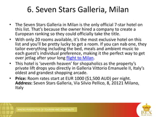 MACRO PERSPECTIVE OF TOURISM AND HOSPITALITY
6. Seven Stars Galleria, Milan
• The Seven Stars Galleria in Milan is the only official 7-star hotel on
this list. That’s because the owner hired a company to create a
European ranking so they could officially take the title.
• With only 20 rooms available, it’s the most exclusive hotel on this
list and you’ll be pretty lucky to get a room. If you can nab one, they
tailor everything including the bed, meals and ambient music to
each guest’s individual preference, making it the perfect way to get
over jetlag after your long flight to Milan.
• This hotel is ‘seventh heaven’ for shopaholics as the property’s
private lift drops you directly in Galleria Vittorio Emanuele II, Italy’s
oldest and grandest shopping arcade.
• Price: Room rates start at EUR 1000 ($1,500 AUD) per night.
Address: Seven Stars Galleria, Via Silvio Pellico, 8, 20121 Milano,
Italy
 