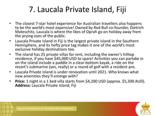 MACRO PERSPECTIVE OF TOURISM AND HOSPITALITY
7. Laucala Private Island, Fiji
• The closest 7-star hotel experience for Australian travellers also happens
to be the world’s most expensive! Owned by Red Bull co-founder, Dietrich
Mateschitz, Laucala is where the likes of Oprah go on holiday away from
the prying eyes of the public.
• Laucala Private Island in Fiji is the largest private island in the Southern
Hemisphere, and its hefty price tag makes it one of the world’s most
exclusive holiday destinations too.
• The island has 25 private villas for rent, including the owner’s hilltop
residence, if you have $45,000 USD to spare! Activities you can partake in
on the island include a paddle in a clear-bottom kayak, a ride on the
resort’s submarine (yes, really) or a round of golf with a resident pro.
• Laucala Private Island is under renovation until 2021. Who knows what
new amenities they’ll emerge with?
• Price: 1 night in a 1 bed villa starts from $4,200 USD (approx. $5,300 AUD).
Address: Laucala Private Island, Fiji
 