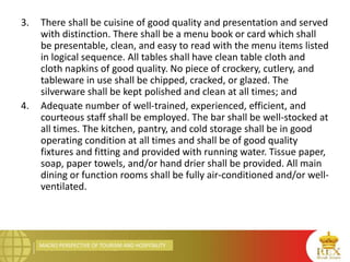 MACRO PERSPECTIVE OF TOURISM AND HOSPITALITY
3. There shall be cuisine of good quality and presentation and served
with distinction. There shall be a menu book or card which shall
be presentable, clean, and easy to read with the menu items listed
in logical sequence. All tables shall have clean table cloth and
cloth napkins of good quality. No piece of crockery, cutlery, and
tableware in use shall be chipped, cracked, or glazed. The
silverware shall be kept polished and clean at all times; and
4. Adequate number of well-trained, experienced, efficient, and
courteous staff shall be employed. The bar shall be well-stocked at
all times. The kitchen, pantry, and cold storage shall be in good
operating condition at all times and shall be of good quality
fixtures and fitting and provided with running water. Tissue paper,
soap, paper towels, and/or hand drier shall be provided. All main
dining or function rooms shall be fully air-conditioned and/or well-
ventilated.
 