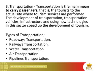 MACRO PERSPECTIVE OF TOURISM AND HOSPITALITY
3. Transportation - Transportation is the main mean
to carry passengers, that is, the tourists to the
actual site where tourism services are performed.
The development of transportation, transportation
vehicles, infrastructure and using new technologies
in this sector speed up the development of tourism.
Types of Transportation;
• Roadways Transportation.
• Railways Transportation.
• Water Transportation.
• Air Transportation.
• Pipelines Transportation.
 