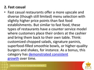 MACRO PERSPECTIVE OF TOURISM AND HOSPITALITY
2. Fast casual
• Fast casual restaurants offer a more upscale and
diverse (though still limited) menu selection with
slightly higher price points than fast food
establishments. But similar to fast food, these
types of restaurants have a counter service model
where customers place their orders at the cashier
and bring them back to their own table. Think:
customized chopped salads, signature paninis,
superfood-filled smoothie bowls, or higher-quality
burgers and shakes, for instance. As a bonus, this
category has demonstrated consistent
growth over time.
 