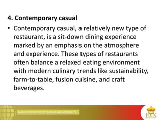 MACRO PERSPECTIVE OF TOURISM AND HOSPITALITY
4. Contemporary casual
• Contemporary casual, a relatively new type of
restaurant, is a sit-down dining experience
marked by an emphasis on the atmosphere
and experience. These types of restaurants
often balance a relaxed eating environment
with modern culinary trends like sustainability,
farm-to-table, fusion cuisine, and craft
beverages.
 