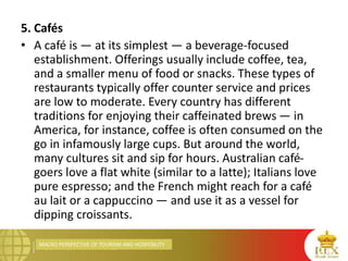 MACRO PERSPECTIVE OF TOURISM AND HOSPITALITY
5. Cafés
• A café is — at its simplest — a beverage-focused
establishment. Offerings usually include coffee, tea,
and a smaller menu of food or snacks. These types of
restaurants typically offer counter service and prices
are low to moderate. Every country has different
traditions for enjoying their caffeinated brews — in
America, for instance, coffee is often consumed on the
go in infamously large cups. But around the world,
many cultures sit and sip for hours. Australian café-
goers love a flat white (similar to a latte); Italians love
pure espresso; and the French might reach for a café
au lait or a cappuccino — and use it as a vessel for
dipping croissants.
 