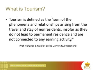 MACRO PERSPECTIVE OF TOURISM AND HOSPITALITY
What is Tourism?
• Tourism is defined as the “sum of the
phenomena and relationships arising from the
travel and stay of nonresidents, insofar as they
do not lead to permanent residence and are
not connected to any earning activity.”
-Prof. Hunziker & Krapf of Berne University, Switzerland
 