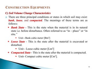 C) Soil Volume Change Characteristics
 There are three principal conditions or states in which soil may exist:
bank, loose, and compacted. The meanings of these terms are as
follows:
 Bank State - This is the state when the material is in its natural
state i.e. before disturbance. Often referred to as “in – place’’ or “in
situ.’’
 Unit - Bank cubic meter [Bm3]
 Loose State - This is the state after the material is excavated or
disturbed.
 Unit - Loose cubic meter [Lm3]
 Compacted State - This is the state after the material is compacted.
 Unit- Compact cubic meter [Cm3].
10
 
