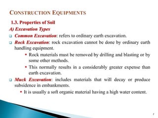 1.3. Properties of Soil
A) Excavation Types
 Common Excavation: refers to ordinary earth excavation.
 Rock Excavation: rock excavation cannot be done by ordinary earth
handling equipment.
 Rock materials must be removed by drilling and blasting or by
some other methods.
 This normally results in a considerably greater expense than
earth excavation.
 Muck Excavation: includes materials that will decay or produce
subsidence in embankments.
 It is usually a soft organic material having a high water content.
7
 