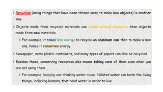 # Recycling (using things that have been thrown away to make new objects) is another
way.
# Objects made from recycled materials use fewer natural resources than objects
made from new materials.
# For example, it takes less energy to recycle an aluminum can than to make a new
one, hence it energy.
# Newspaper, some plastic containers, and many types of papers can also be recycled.
# Besides these, conserving resources also means of them even when you
are not using them.
# For example, our drinking water . Polluted water can harm the living
things, including humans, that need water in order to live.
 