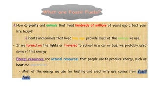 ₰ How do plants and animals that lived hundreds of millions of years ago affect your
life today?
₰ Plants and animals that lived long ago provide much of the energy we use.
• If we turned on the lights or traveled to school in a car or bus, we probably used
some of this energy.
• Energy resources are natural resources that people use to produce energy, such as
heat and electricity.
• Most of the energy we use for heating and electricity use comes from fossil
fuels.
 