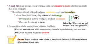 * A is an energy resource made from the remains of plants and
that lived long ago.
* The different kinds of fossil fuels are petroleum, , and natural gas.
* When fossil fuels burn, they release a lot of energy.
* Power plants use the energy to produce .
* Cars use the energy to move.
 However, there are also some problems with using fossil fuels.
They are nonrenewable, which means that they cannot be replaced once they have been used.
Also, when they burn, they release pollution.
Compare: In your notebook, make a table to show the similarities and differences between
different kinds of fossil fuels.
Identify: Where do we get
most of the energy we use?
 