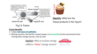 Fig.1.3. Fission
Identify: What are the
fission products in the figure?
Fission Benefits
 it does .
 Mining uranium, the fuel for nuclear power, is less harmful to the environment than
mining other energy sources, such as coal.
Explain: Why is nuclear energy
called a “clean” energy source?
 