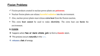 Fission Problems
 Fission products created in nuclear power plants are poisonous.
 Nuclear fission plants can release harmful radiation into the environment.
 Also, nuclear power plants must release extra heat from the fission reaction.
 This extra heat cannot be used to make electricity. The extra heat can harm the
environment.
B. FUSION
 happens when two or more atoms join to form a heavier atom.
 This process occurs naturally in the sun.
 releases a lot of energy.
 