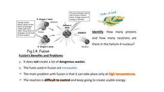 Identify: How many protons
and how many neutrons are
there in the helium-4 nucleus?
Fusion’s Benefits and Problems
ψ It does not create a lot of dangerous wastes.
ψ The fuels used in fusion are renewable.
 The main problem with fusion is that it can take place only at
 The reaction is difficult to control and keep going to create usable energy.
Fig.1.4. Fusion
 