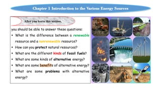Chapter 1 Introduction to the Various Energy Sources
you should be able to answer these questions:
 What is the difference between a renewable
resource and a nonrenewable resource?
 How can you protect natural resources?
 What are the different kinds of fossil fuels?
 What are some kinds of alternative energy?
 What are some benefits of alternative energy?
 What are some problems with alternative
energy?
After you learn this section,
 