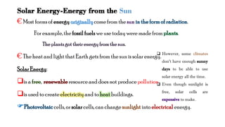 Solar Energy-Energy from the Sun
€Most forms of energy come from the .
For example, the fossilfuelswe use today were made from .
€The heat and light that Earth gets from the sun is solar energy.
SolarEnergy:
is a , resourceand does not producepollution.
is used to create electricityand to heat buildings.
cells, or solarcells, can change into energy.
 However, some
don’t have enough sunny
days to be able to use
solar energy all the time.
 Even though sunlight is
free, solar cells are
to make.
 