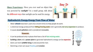 : Have you ever used an object that
was powered by sunlight? In a small group, talk about
the different ways that sunlight can be used for energy.
Hydroelectric Energy-Energy From Flow of Water
¥ Water have been used since ancient times to help people do work.
¥ is electrical energy produced from and is generally to produce.
¥ it causes no air pollution and is considered renewable.
,
¥ it can be produced only in places that have a lot of fast-moving water.
¥ building a dam and a power plant to generate hydroelectric energy can be .
¥ Dams can harm wildlife living in and around the river.
¥ Damming a river can cause flooding and erosion.
 