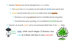 Æ However, can also be changed into a liquid form.
Æ The and in plants can be made into and used as fuel.
Æ can be mixed with to make a fuel called gasohol.
Æ Biomass is not very expensive and it is available almost everywhere.
Æ Since biomass grows quickly, it is considered a resource.
Æ However, we must be not to use up biomass faster than it can back.
: What would happen if biomass were
used at a faster rate than it was produced?
 