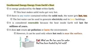 Geothermal Energy-Energy From Earth’s Heat
© is energy produced by the heat within Earth.
© This heat makes solid rocks get very hot.
© If there is any water contained within the solid rock, the water gets hot, too.
© The hot water can be used to generate electricity and to heat buildings.
© It is considered because the heat inside Earth will
© It does not create air pollution or the environment.
© However, it can be used only where hot rock is near the surface.
: What are the two uses for water
that has been heated by hot rock?
 