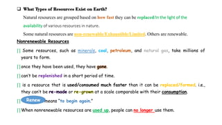 Nonrenewable Resources
∏ Some resources, such as minerals, coal, petroleum, and natural gas, take millions of
years to form.
∏once they have been used, they have gone.
∏can’t be replenished in a short period of time.
∏ is a resource that is used/consumed much faster than it can be replaced/formed. i.e.,
they can’t be or at a scale comparable with their consumption.
∏ means “to begin again.”
∏When nonrenewable resources are used up, people can no longer use them.
 What Types of Resources Exist on Earth?
Natural resources are grouped based on how fast they can be replaced/In the light of the
availability of various resources in nature.
Some natural resources are non-renewable/Exhaustible/Limited. Others are renewable.
Renew
 