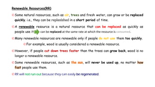 Renewable Resources(RR)
Some natural resources, such as , trees and fresh water, can grow or be replaced
quickly. i.e., they can be in a short period of time.
A renewable resource is a natural resource that can be replaced as quickly as
people use it can be replaced at the same rate at which the resource is consumed.
Many renewable resources are renewable only if people do not use them too quickly.
For example, wood is usually considered a renewable resource.
However, if people cut down trees faster than the trees can grow back, wood is
a renewable resource.
Some renewable resources, such as , will never be used up, no matter how
fast people use them.
RR will not run out because they can easily be regenerated.
 