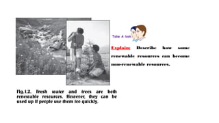 Fig.1.2. Fresh water and trees are both
renewable resources. However, they can be
used up if people use them too quickly.
Explain: Describe how some
renewable resources can become
non-renewable resources.
 