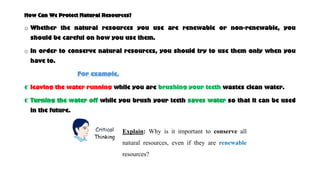 How Can We Protect Natural Resources?
o Whether the natural resources you use are renewable or non-renewable, you
should be careful on how you use them.
o In order to conserve natural resources, you should try to use them only when you
have to.
For example,
⸿ leaving the water running while you are brushing your teeth wastes clean water.
⸿ Turning the water off while you brush your teeth saves water so that it can be used
in the future.
Explain: Why is it important to conserve all
natural resources, even if they are renewable
resources?
 