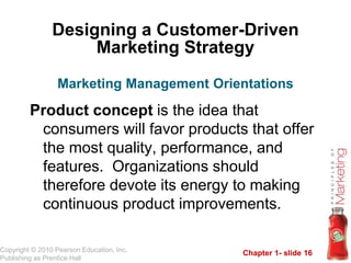 Chapter 1- slide 16
Copyright © 2010 Pearson Education, Inc.
Publishing as Prentice Hall
Designing a Customer-Driven
Marketing Strategy
Product concept is the idea that
consumers will favor products that offer
the most quality, performance, and
features. Organizations should
therefore devote its energy to making
continuous product improvements.
Marketing Management Orientations
 