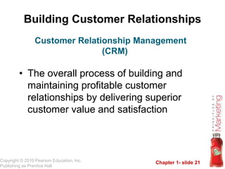 Chapter 1- slide 21
Copyright © 2010 Pearson Education, Inc.
Publishing as Prentice Hall
Building Customer Relationships
• The overall process of building and
maintaining profitable customer
relationships by delivering superior
customer value and satisfaction
Customer Relationship Management
(CRM)
 