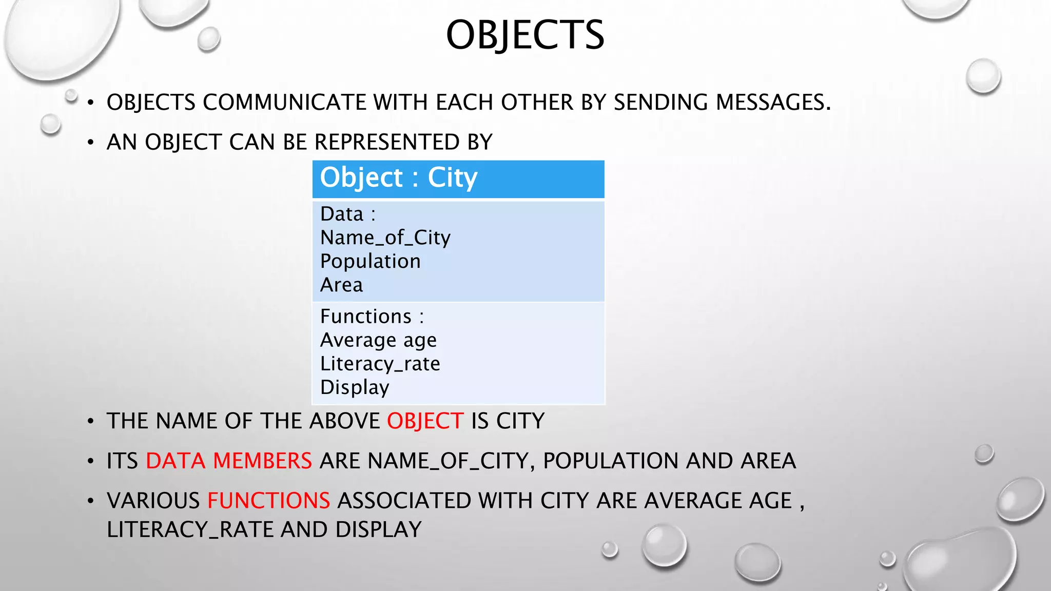 OBJECTS
• OBJECTS COMMUNICATE WITH EACH OTHER BY SENDING MESSAGES.
• AN OBJECT CAN BE REPRESENTED BY
• THE NAME OF THE ABOVE OBJECT IS CITY
• ITS DATA MEMBERS ARE NAME_OF_CITY, POPULATION AND AREA
• VARIOUS FUNCTIONS ASSOCIATED WITH CITY ARE AVERAGE AGE ,
LITERACY_RATE AND DISPLAY
Object : City
Data :
Name_of_City
Population
Area
Functions :
Average age
Literacy_rate
Display
 