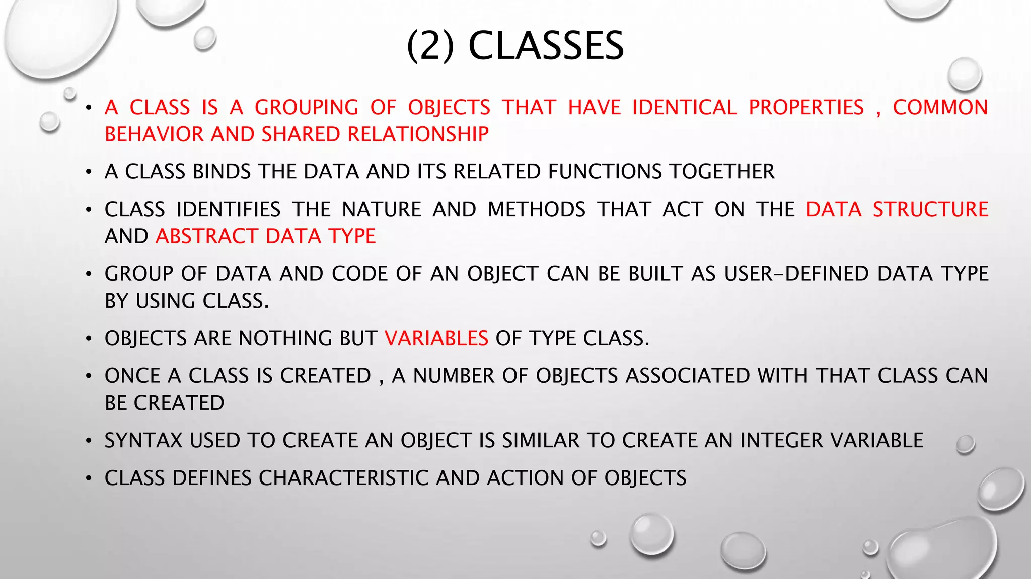 (2) CLASSES
• A CLASS IS A GROUPING OF OBJECTS THAT HAVE IDENTICAL PROPERTIES , COMMON
BEHAVIOR AND SHARED RELATIONSHIP
• A CLASS BINDS THE DATA AND ITS RELATED FUNCTIONS TOGETHER
• CLASS IDENTIFIES THE NATURE AND METHODS THAT ACT ON THE DATA STRUCTURE
AND ABSTRACT DATA TYPE
• GROUP OF DATA AND CODE OF AN OBJECT CAN BE BUILT AS USER-DEFINED DATA TYPE
BY USING CLASS.
• OBJECTS ARE NOTHING BUT VARIABLES OF TYPE CLASS.
• ONCE A CLASS IS CREATED , A NUMBER OF OBJECTS ASSOCIATED WITH THAT CLASS CAN
BE CREATED
• SYNTAX USED TO CREATE AN OBJECT IS SIMILAR TO CREATE AN INTEGER VARIABLE
• CLASS DEFINES CHARACTERISTIC AND ACTION OF OBJECTS
 