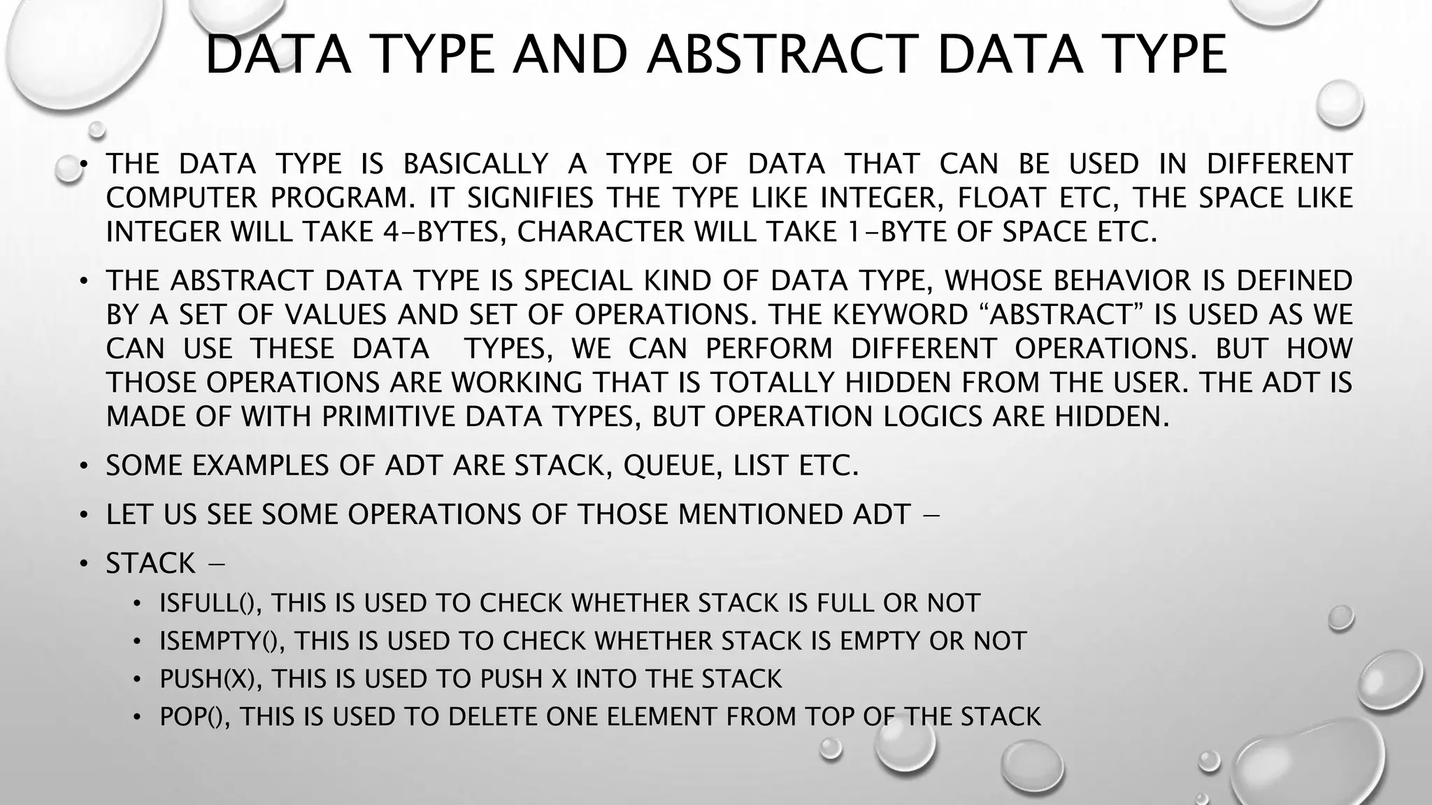 DATA TYPE AND ABSTRACT DATA TYPE
• THE DATA TYPE IS BASICALLY A TYPE OF DATA THAT CAN BE USED IN DIFFERENT
COMPUTER PROGRAM. IT SIGNIFIES THE TYPE LIKE INTEGER, FLOAT ETC, THE SPACE LIKE
INTEGER WILL TAKE 4-BYTES, CHARACTER WILL TAKE 1-BYTE OF SPACE ETC.
• THE ABSTRACT DATA TYPE IS SPECIAL KIND OF DATA TYPE, WHOSE BEHAVIOR IS DEFINED
BY A SET OF VALUES AND SET OF OPERATIONS. THE KEYWORD “ABSTRACT” IS USED AS WE
CAN USE THESE DATA TYPES, WE CAN PERFORM DIFFERENT OPERATIONS. BUT HOW
THOSE OPERATIONS ARE WORKING THAT IS TOTALLY HIDDEN FROM THE USER. THE ADT IS
MADE OF WITH PRIMITIVE DATA TYPES, BUT OPERATION LOGICS ARE HIDDEN.
• SOME EXAMPLES OF ADT ARE STACK, QUEUE, LIST ETC.
• LET US SEE SOME OPERATIONS OF THOSE MENTIONED ADT −
• STACK −
• ISFULL(), THIS IS USED TO CHECK WHETHER STACK IS FULL OR NOT
• ISEMPTY(), THIS IS USED TO CHECK WHETHER STACK IS EMPTY OR NOT
• PUSH(X), THIS IS USED TO PUSH X INTO THE STACK
• POP(), THIS IS USED TO DELETE ONE ELEMENT FROM TOP OF THE STACK
 